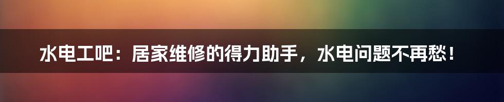 水电工吧:居家维修的得力助手,水电问题不再愁!