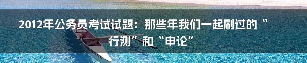 2012年公务员考试试题:那些年我们一起刷过的“行测”和“申论”