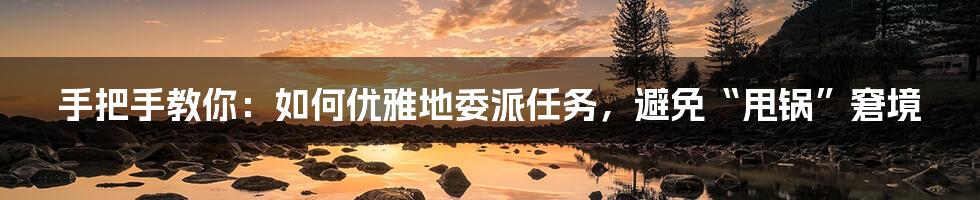 手把手教你:如何优雅地委派任务,避免“甩锅”窘境