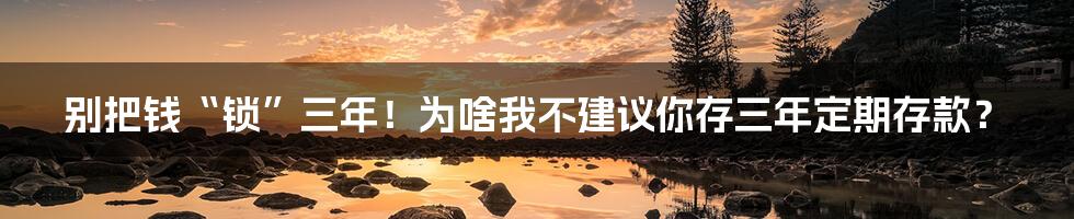 别把钱“锁”三年！为啥我不建议你存三年定期存款？