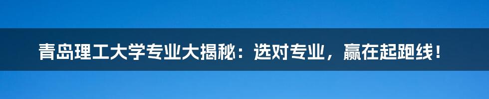青岛理工大学专业大揭秘:选对专业,赢在起跑线!