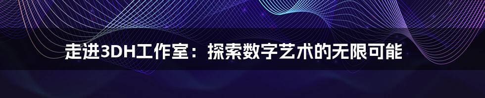 走进3DH工作室:探索数字艺术的无限可能