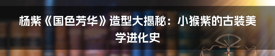 杨紫《国色芳华》造型大揭秘:小猴紫的古装美学进化史