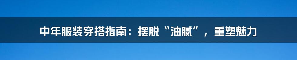 中年服装穿搭指南：摆脱“油腻”，重塑魅力