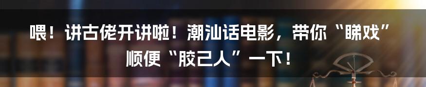 喂!讲古佬开讲啦!潮汕话电影,带你“睇戏”顺便“胶己人”一下!