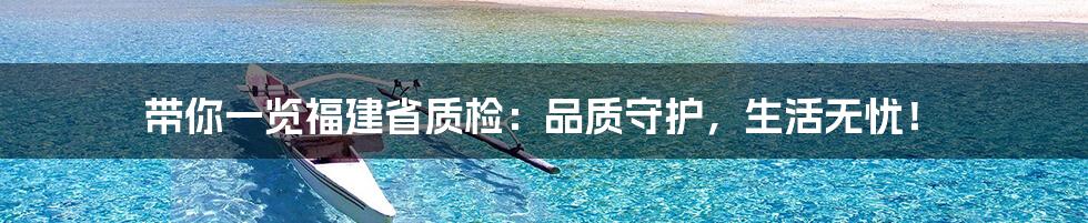 带你一览福建省质检:品质守护,生活无忧!