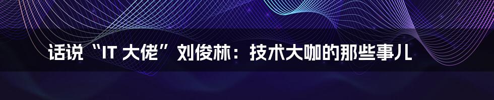 话说“IT 大佬”刘俊林:技术大咖的那些事儿