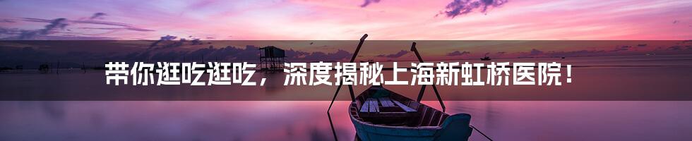带你逛吃逛吃,深度揭秘上海新虹桥医院!