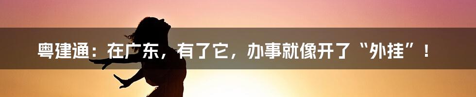 粤建通:在广东,有了它,办事就像开了“外挂”!