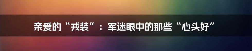亲爱的“戎装”：军迷眼中的那些“心头好”