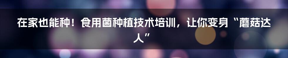 在家也能种!食用菌种植技术培训,让你变身“蘑菇达人”