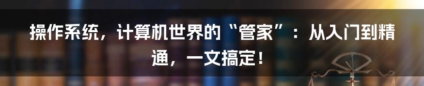 操作系统,计算机世界的“管家”:从入门到精通,一文搞定!