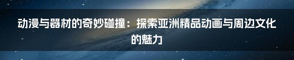 动漫与器材的奇妙碰撞:探索亚洲精品动画与周边文化的魅力
