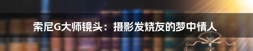 索尼G大师镜头：摄影发烧友的梦中情人