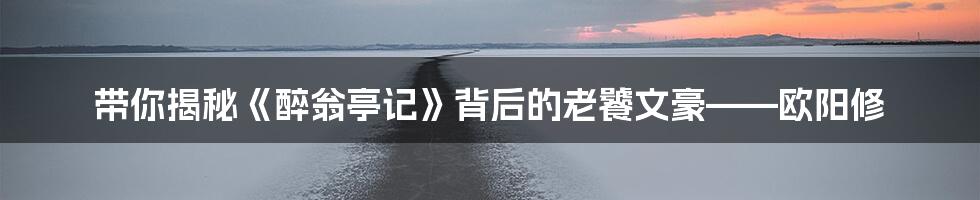 带你揭秘《醉翁亭记》背后的老饕文豪——欧阳修