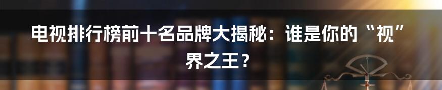电视排行榜前十名品牌大揭秘:谁是你的“视”界之王?