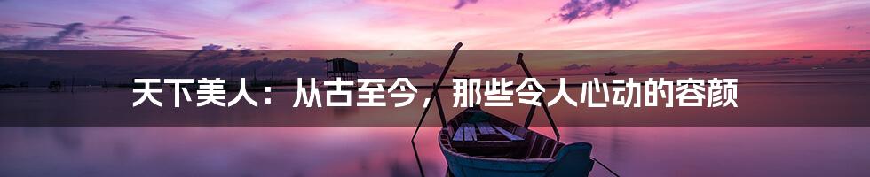 天下美人:从古至今,那些令人心动的容颜