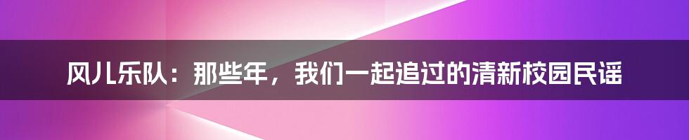 风儿乐队:那些年,我们一起追过的清新校园民谣