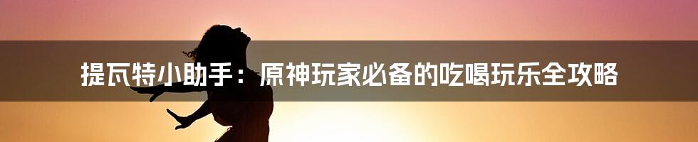 提瓦特小助手：原神玩家必备的吃喝玩乐全攻略