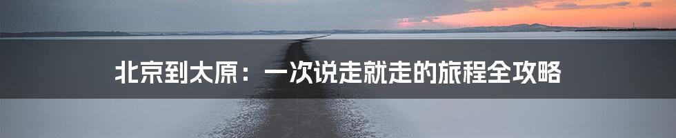 北京到太原：一次说走就走的旅程全攻略