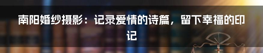 南阳婚纱摄影:记录爱情的诗篇,留下幸福的印记