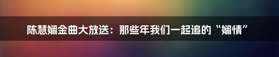 陈慧娴金曲大放送:那些年我们一起追的“娴情”
