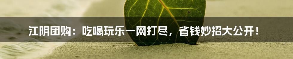 江阴团购:吃喝玩乐一网打尽,省钱妙招大公开!
