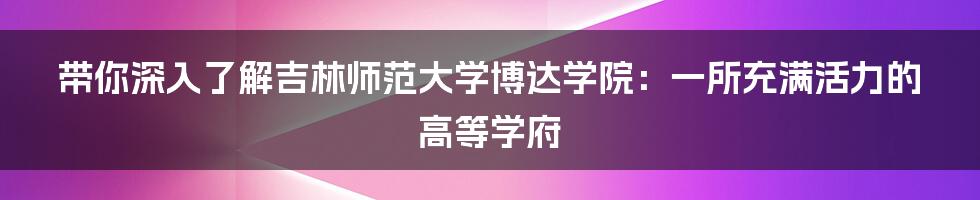 带你深入了解吉林师范大学博达学院：一所充满活力的高等学府