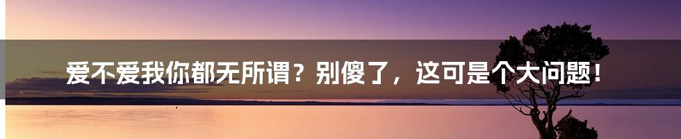 爱不爱我你都无所谓？别傻了，这可是个大问题！