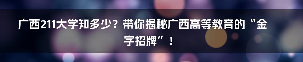 广西211大学知多少？带你揭秘广西高等教育的“金字招牌”！