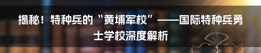 揭秘!特种兵的“黄埔军校”——国际特种兵勇士学校深度解析