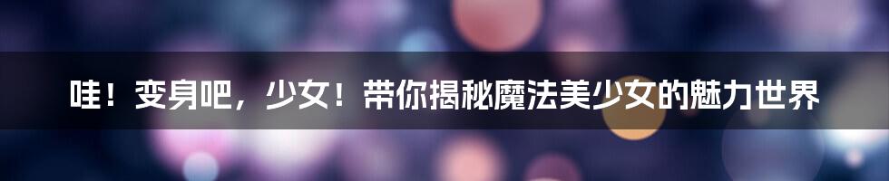 哇!变身吧,少女!带你揭秘魔法美少女的魅力世界