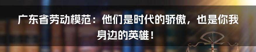 广东省劳动模范：他们是时代的骄傲，也是你我身边的英雄！