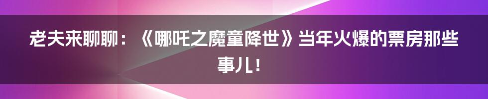 老夫来聊聊:《哪吒之魔童降世》当年火爆的票房那些事儿!