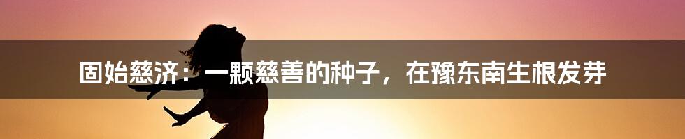 固始慈济:一颗慈善的种子,在豫东南生根发芽