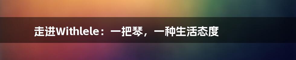 走进Withlele：一把琴，一种生活态度