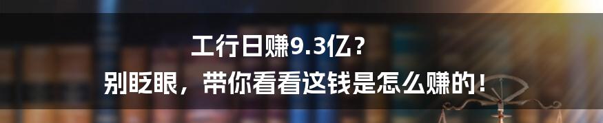 工行日赚9.3亿? 别眨眼,带你看看这钱是怎么赚的!
