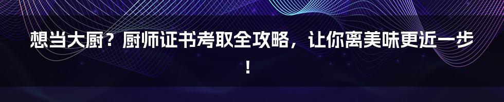 想当大厨?厨师证书考取全攻略,让你离美味更近一步!
