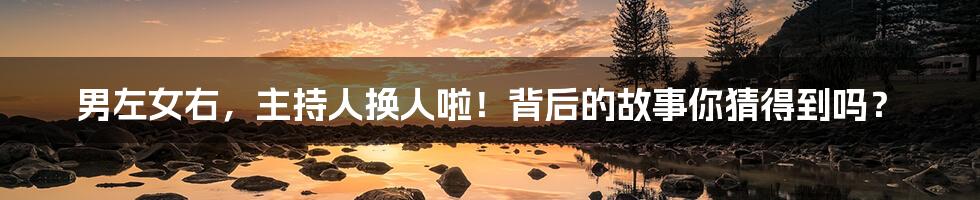 男左女右,主持人换人啦!背后的故事你猜得到吗?