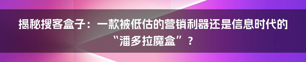 揭秘搜客盒子：一款被低估的营销利器还是信息时代的“潘多拉魔盒”？