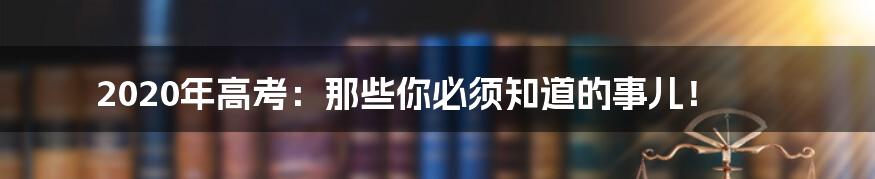 2020年高考:那些你必须知道的事儿!