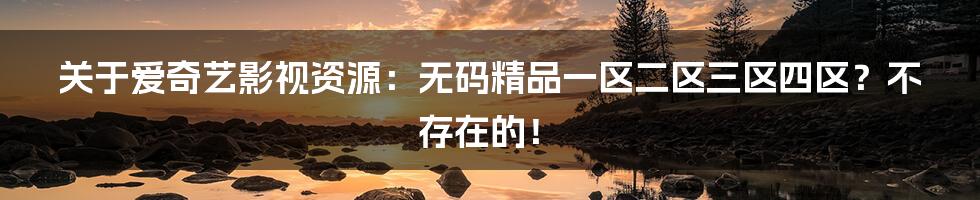 关于爱奇艺影视资源:无码精品一区二区三区四区?不存在的!