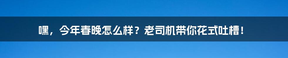 嘿,今年春晚怎么样?老司机带你花式吐槽!