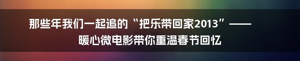 那些年我们一起追的“把乐带回家2013”—— 暖心微电影带你重温春节回忆