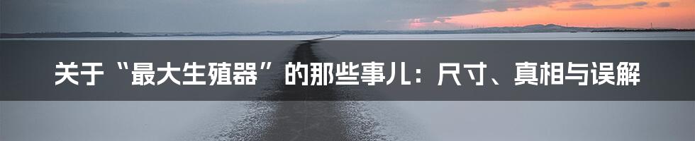 关于“最大生殖器”的那些事儿:尺寸、真相与误解