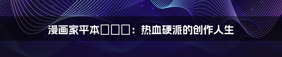 漫画家平本アキラ:热血硬派的创作人生