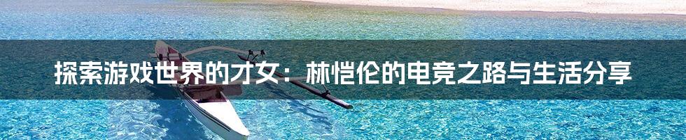 探索游戏世界的才女:林恺伦的电竞之路与生活分享