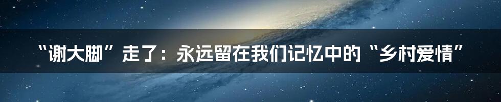 “谢大脚”走了:永远留在我们记忆中的“乡村爱情”