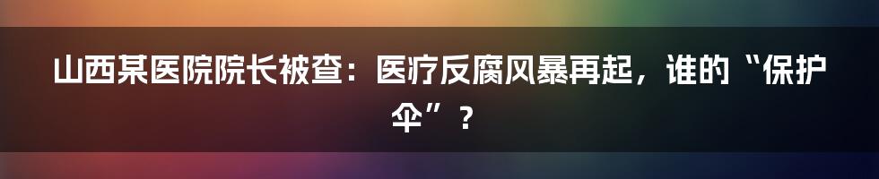 山西某医院院长被查:医疗反腐风暴再起,谁的“保护伞”?