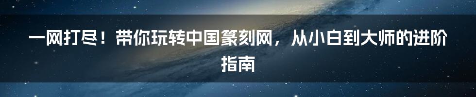 一网打尽!带你玩转中国篆刻网,从小白到大师的进阶指南